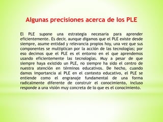 Algunas precisiones acerca de los PLE
El PLE supone una estrategia necesaria para aprender
eficientemente. Es decir, aunque digamos que el PLE existe desde
siempre, asume entidad y relevancia propios hoy, una vez que sus
componentes se multiplican por la acción de las tecnologías; por
eso decimos que el PLE es el entorno en el que aprendemos
usando eficientemente las tecnologías. Muy a pesar de que
siempre haya existido un PLE, no siempre ha sido el centro de
nuestra atención en términos educativos. De hecho, cuando
damos importancia al PLE en el contexto educativo, el PLE se
entiende como el engranaje fundamental de una forma
radicalmente diferente de construir el conocimiento, incluso
responde a una visión muy concreta de lo que es el conocimiento.
 