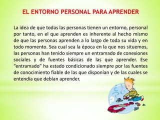 EL ENTORNO PERSONAL PARA APRENDER
La idea de que todas las personas tienen un entorno, personal
por tanto, en el que aprenden es inherente al hecho mismo
de que las personas aprenden a lo largo de toda su vida y en
todo momento. Sea cual sea la época en la que nos situemos,
las personas han tenido siempre un entramado de conexiones
sociales y de fuentes básicas de las que aprender. Ese
“entramado” ha estado condicionado siempre por las fuentes
de conocimiento fiable de las que disponían y de las cuales se
entendía que debían aprender.
 