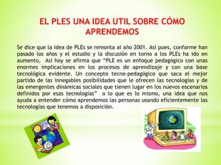 EL PLES UNA IDEA UTIL SOBRE CÓMO
APRENDEMOS
Se dice que la idea de PLEs se remonta al año 2001. Así pues, conforme han
pasado los años y el estudio y la discusión en torno a los PLEs ha ido en
aumento, Así hoy se afirma que “PLE es un enfoque pedagógico con unas
enormes implicaciones en los procesos de aprendizaje y con una base
tecnológica evidente. Un concepto tecno-pedagógico que saca el mejor
partido de las innegables posibilidades que le ofrecen las tecnologías y de
las emergentes dinámicas sociales que tienen lugar en los nuevos escenarios
definidos por esas tecnologías” o lo que es lo mismo, una idea que nos
ayuda a entender cómo aprendemos las personas usando eficientemente las
tecnologías que tenemos a disposición.
 