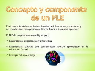 Es el conjunto de herramientas, fuentes de información, conexiones y
actividades que cada persona utiliza de forma asidua para aprender.
El PLE de las personas se configura por:
 Los procesos, experiencias y estrategias
 Experiencias clásicas que configuraban nuestro aprendizaje en la
educación formal.
 Ecología del aprendizaje.
 