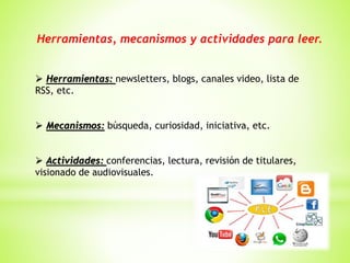 Herramientas, mecanismos y actividades para leer.
 Herramientas: newsletters, blogs, canales video, lista de
RSS, etc.
 Mecanismos: búsqueda, curiosidad, iniciativa, etc.
 Actividades: conferencias, lectura, revisión de titulares,
visionado de audiovisuales.
 