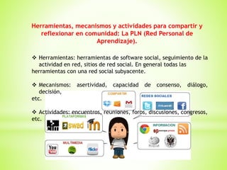 Herramientas, mecanismos y actividades para compartir y
reflexionar en comunidad: La PLN (Red Personal de
Aprendizaje).
 Herramientas: herramientas de software social, seguimiento de la
actividad en red, sitios de red social. En general todas las
herramientas con una red social subyacente.
 Mecanismos: asertividad, capacidad de consenso, diálogo,
decisión,
etc.
 Actividades: encuentros, reuniones, foros, discusiones, congresos,
etc.
 
