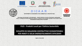 PLES	- Prodotti	Locali	per	l'Edilizia	Sostenibile
SVILUPPO	DI	SOLUZIONI	COSTRUTTIVE	ECOSOSTENIBILI	
PER	PARETI	E	SOLAI	ENERGETICAMENTE	EFFICIENTI
D I C A A R
DIPARTIMENTO DI INGEGNERIA CIVILE AMBIENTALE E ARCHITETTURA
POR	Sardegna	FESR	2014/2020	- ASSE	PRIORITARIO	I	- “RICERCA	SCIENTIFICA,	SVILUPPO	TECNOLOGICO	E	INNOVAZIONE”	
Azione	1.1.4	Sostegno	alle	attività	collaborative	di	R&S	per	lo	sviluppo	di	nuove	tecnologie	sostenibili,	di	nuovi	prodotti	e servizi
REALIZZAZIONE	DI	AZIONI	CLUSTER	“TOP-DOWN”		
Cagliari,	14	marzo	2018
 