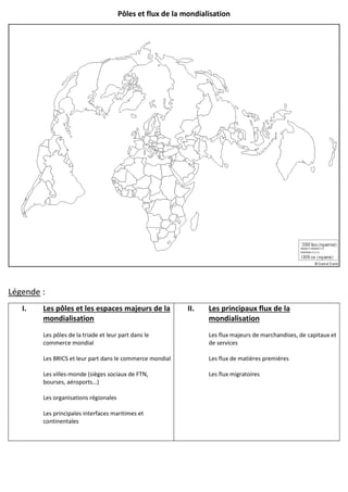Pôles et flux de la mondialisation
Légende :
I. Les pôles et les espaces majeurs de la
mondialisation
Les pôles de la triade et leur part dans le
commerce mondial
Les BRICS et leur part dans le commerce mondial
Les villes-monde (sièges sociaux de FTN,
bourses, aéroports…)
Les organisations régionales
Les principales interfaces maritimes et
continentales
II. Les principaux flux de la
mondialisation
Les flux majeurs de marchandises, de capitaux et
de services
Les flux de matières premières
Les flux migratoires
 