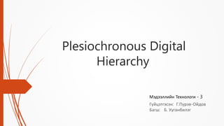 Plesiochronous Digital
Hierarchy
Гүйцэтгэсэн: Г.Пүрэв-Ойдов
Багш: Б. Ууганбилэг
Мэдээллийн Технологи - 3
 