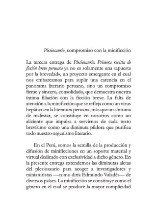 Plesiosaurio, compromiso con la minificción
La tercera entrega de Plesiosaurio. Primera revista de
ficción breve peruana ya no es solamente una «apuesta
por la brevedad», un proyecto emergente en el cual
nos embarcamos para suplir una carencia en el
panorama literario peruano, sino un compromiso
firme y sincero, consolidado, que demuestra nuestra
íntima filiación con la ficción breve. La falta de
atención a la minificción que se refleja como un virus
hepático en la literaturaperuana, más queun síntoma
de malestar, se constituye en nosotros como un
aliciente que impulsa a servirnos de cada texto
brevísimo como una diminuta píldora que purifica
todo nuestroorganismo literario.
En el Perú, somos la semilla de la producción y
difusión de minificciones en un soporte material y
virtual dedicado con exclusividad a dicho género. En
la presente entrega extendemos las diminutas aletas
del plesiosaurio para acoger a investigadores y
miniaturistas —como diría Edmundo Valadés— de
diversos países. La minificción se constituye como el
género en el cual se produce la mayor complicidad
 