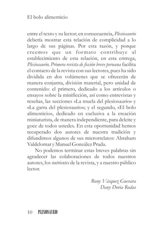 entre el texto y su lector; en consecuencia, Plesiosaurio
debería mostrar esta relación de complicidad a lo
largo de sus páginas. Por esta razón, y porque
creemos que un formato contribuye al
establecimiento de esta relación, en esta entrega,
Plesiosaurio. Primera revista de ficción breve peruana facilita
el contacto de la revista con sus lectores, pues ha sido
dividida en dos volúmenes que se ofrecerán de
manera conjunta, división material, pero unidad de
contenido: el primero, dedicado a los artículos o
ensayos sobre la minificción, así como entrevistas y
reseñas, las secciones «La muela del plesiosaurio» y
«La garra del plesiosaurio»; y el segundo, «El bolo
alimenticio», dedicado en exclusiva a la creación
miniaturista, de manera independiente, para deleite y
goce de todos ustedes. En esta oportunidad hemos
recuperado dos autores de nuestra tradición y
difundimos algunos de sus microrrelatos: Abraham
ValdelomaryManuelGonzález Prada.
No podemos terminar estas breves palabras sin
agradecer las colaboraciones de todos nuestros
autores, los nutrientes de la revista, y a nuestro público
lector.
Rony Vásquez Guevara
Dany Doria Rodas
10 PLESIOSAURIO
El bolo alimenticio
 
