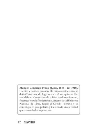 Manuel González Prada (Lima, 1848 - id. 1918).
Escritor y político peruano. De origen aristocrático, se
definió con una ideología cercana al anarquismo. Fue
autodidacto. Conocedor de la lírica moderna francesa,
fue precursor del Modernismo, director de la Biblioteca
Nacional de Lima, fundó el Círculo Literario y se
constituyó en guía político y literario de una juventud
querenovó las letrasperuanas.
12 PLESIOSAURIO
 
