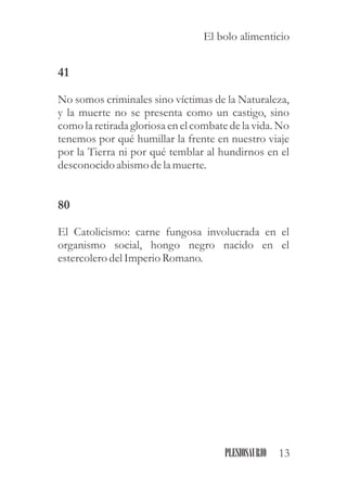 41
No somos criminales sino víctimas de la Naturaleza,
y la muerte no se presenta como un castigo, sino
como la retiradagloriosaenelcombatedela vida.No
tenemos por qué humillar la frente en nuestro viaje
por la Tierra ni por qué temblar al hundirnos en el
desconocidoabismo dela muerte.
80
El Catolicismo: carne fungosa involucrada en el
organismo social, hongo negro nacido en el
estercolerodelImperioRomano.
13PLESIOSAURIO
El bolo alimenticio
 