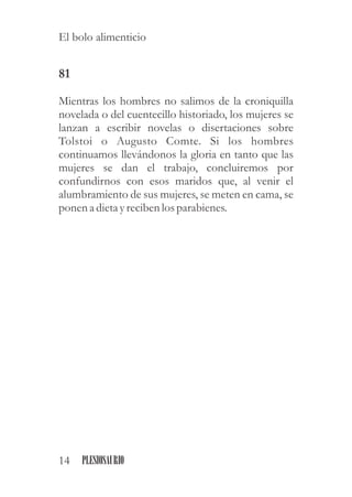 81
Mientras los hombres no salimos de la croniquilla
novelada o del cuentecillo historiado, los mujeres se
lanzan a escribir novelas o disertaciones sobre
Tolstoi o Augusto Comte. Si los hombres
continuamos llevándonos la gloria en tanto que las
mujeres se dan el trabajo, concluiremos por
confundirnos con esos maridos que, al venir el
alumbramiento de sus mujeres, se meten en cama, se
ponen a dietayrecibenlosparabienes.
14 PLESIOSAURIO
El bolo alimenticio
 