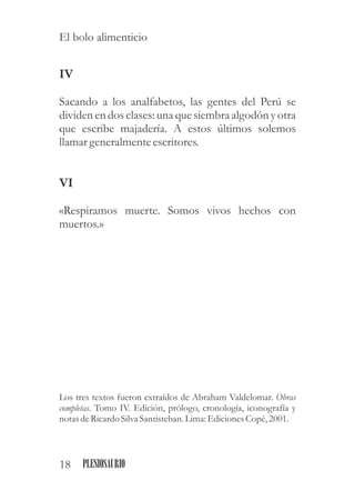 IV
Sacando a los analfabetos, las gentes del Perú se
dividenen dos clases:una quesiembraalgodón yotra
que escribe majadería. A estos últimos solemos
llamar generalmenteescritores.
VI
«Respiramos muerte. Somos vivos hechos con
muertos.»
Los tres textos fueron extraídos de Abraham Valdelomar. Obras
completas. Tomo IV. Edición, prólogo, cronología, iconografía y
notas deRicardoSilva Santisteban.Lima: EdicionesCopé, 2001.
18 PLESIOSAURIO
El bolo alimenticio
 