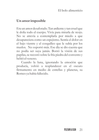 Un amorimposible
Era un amor desaforado. Tan ardiente y tan cruel que
le dolía todo el cuerpo. Vivía para mirarla de reojo.
No se atrevía a contemplarla por miedo a que
desapareciera como un espejismo. Sentía el dolor en
el bajo vientre y el cosquilleo que le subía por los
muslos. No soportó más. Ese día se dio cuenta que
no podía ser suya jamás. Borró la visión de sus
pupilas, se recostó sobre la fría piedra del convento y
bebió elveneno.
Cuando la luna, ignorando la emoción que
producía, volvió a resplandecer en el oscuro
firmamento en medio de estrellas y planetas, su
Romeo yahabía fallecido.
21PLESIOSAURIO
El bolo alimenticio
 