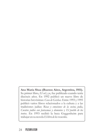 Ana María Shua (Buenos Aires, Argentina, 1951).
Su primer libro, El sol y yo, fue publicado cuando tenía
dieciseis años. En 1992 publicó un nuevo libro de
historias brevísimas: Casa de Geishas. Entre 1993 y 1995
publicó varios libros relacionados a la cultura y a las
tradiciones judías: Risas y emociones de la cocina judía,
Cuentos judíos con fantasmas y demonios y El pueblo de los
tontos. En 1993 recibió la beca Guggenheim para
trabajarensunovelaEllibro delosrecuerdos.
24 PLESIOSAURIO
 