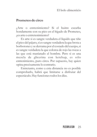 Prometeodecirco
¿Arte o entrenimiento? Si el buitre escarba
hondamente con su pico en el hígado de Prometeo,
¿esarteo entretenimiento?
Es arte si es sangre verdadera el líquido que tiñe
el pico del pájaro, si es sangre verdadera la que brota a
borbotones y se derrama por el costado del cuerpo, si
es sangre verdadera la que colorea de rojo las rocas a
las que está maniatado el hombre. Pero si es una
mezcla de glicerina con ketchup, es sólo
entrenimiento, puro circo. Por supuesto, hay quien
opina precisamentelo contrario.
Entretanto, como a esta distancia no es posible
comprobarlo, habrá que limitarse a disfrutar del
espectáculo.Hayfuncionestodoslosdías.
25PLESIOSAURIO
El bolo alimenticio
 