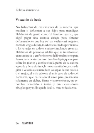 Vocación defreak
No hablamos de esas madres de la miseria, que
mutilan o deforman a sus hijos para mendigar.
Hablamos de gente como el hombre lagarto, que
eligió pagar una costosa cirugía para obtener
deformaciones que hoy se han vuelto casi vulgares,
como la lengua bífida, los dientes afilados por la lima,
o los tatuajes en todo el cuerpo simulando escamas.
Hablamos de personas adultas que se transforman
en monstruos o en fenómenos deliberadamente para
llamar la atención, como el hombre-lápiz, que se para
sobre las manos y escribe con la punta de su cabeza
aguzada y llena de tinta, la mujer-ventilador, capaz de
girar a velocidades increíbles las aspas de sus brazos,
o el mejor, el más exitoso, el más caro de todos, el
Fantasma, que ha dejado el circo para presentarse
solamente en clubes, fiestas y convenciones, un ex-
hombre sometido a tantas y tan devastadoras
cirugíasqueyasólo quedadeélsumuycotizada voz.
26 PLESIOSAURIO
El bolo alimenticio
 