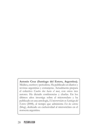 Antonio Cruz (Santiago del Estero, Argentina).
Médico, escritor y periodista. Ha publicado en diarios y
revistas argentinas y extranjeras. Actualmente prepara
el colectivo Cuatro ríos hacia el mar, con otros tres
autores. Ha dictado conferencias y charlas. En los
últimos años investiga sobre el microrrelato y ha
publicado en una antología, El microrrelato en Santiago del
Estero (2008), al tiempo que administra En los esteros
(blog), dedicado en exclusividad al microrrelato en el
noroesteargentino.
28 PLESIOSAURIO
 