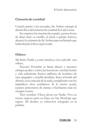 Cinturón decastidad
Cuando partió a las cruzadas, Sir Arthur entregó al
abad la llavedelcinturóndecastidaddeLadyLaura.
Su sorpresa fue mayúscula cuando, a pocas horas
de dejar atrás su castillo, el abad, a galope furioso,
alcanzó la columna de Sir Arthur para reclamarle que
había dejado la llaveequivocada.
Odiseo
Me llamo Nadie y, como muchos, vivo cada día una
odisea.
Nuestro Poseidón se llama dinero y nuestros
cíclopes poder y estrés; las borrascas: soledad, hastío
y vida turbulenta. Somos millones de hombres de
ojos apagados y sencilla desdicha. Seres al borde del
abismo, en la antesala de la nada, cumpliendo con los
impúdicos ritos cotidianos. Si la suerte ayuda,
caemos prisioneros de sirenas o hechiceras más no
siempreocurre.
Tuve nombre: Ulises; ahora soy Nadie. Vivo en
eterno regreso pero en Ítaca no hay Penélope que
espere. Mi destino es sobrevivir refugiado en la
palabra.
29PLESIOSAURIO
El bolo alimenticio
 