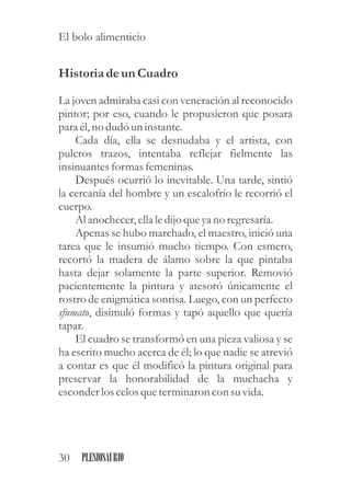 Historiadeun Cuadro
La joven admiraba casi con veneración al reconocido
pintor; por eso, cuando le propusieron que posara
para él,no dudóuninstante.
Cada día, ella se desnudaba y el artista, con
pulcros trazos, intentaba reflejar fielmente las
insinuantesformasfemeninas.
Después ocurrió lo inevitable. Una tarde, sintió
la cercanía del hombre y un escalofrío le recorrió el
cuerpo.
Al anochecer,ellaledijo queyano regresaría.
Apenas se hubo marchado, el maestro, inició una
tarea que le insumió mucho tiempo. Con esmero,
recortó la madera de álamo sobre la que pintaba
hasta dejar solamente la parte superior. Removió
pacientemente la pintura y atesoró únicamente el
rostro de enigmática sonrisa. Luego, con un perfecto
sfumato, disimuló formas y tapó aquello que quería
tapar.
El cuadro se transformó en una pieza valiosa y se
ha escrito mucho acerca de él; lo que nadie se atrevió
a contar es que él modificó la pintura original para
preservar la honorabilidad de la muchacha y
esconderloscelosqueterminaron con suvida.
30 PLESIOSAURIO
El bolo alimenticio
 