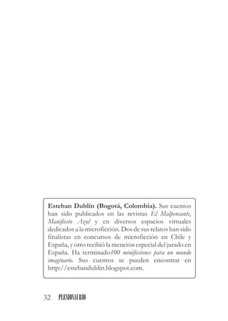 Esteban Dublín (Bogotá, Colombia). Sus cuentos
han sido publicados en las revistas El Malpensante,
Manifiesto Azul y en diversos espacios virtuales
dedicados a la microficción. Dos de sus relatos han sido
finalistas en concursos de microficción en Chile y
España, y otro recibió la mención especial del jurado en
España. Ha terminado100 minificciones para un mundo
imaginario. Sus cuentos se pueden encontrar en
http://estebandublin.blogspot.com.
32 PLESIOSAURIO
 