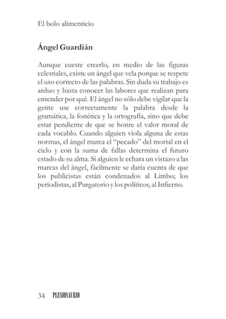 Ángel Guardián
Aunque cueste creerlo, en medio de las figuras
celestiales, existe un ángel que vela porque se respete
el uso correcto de las palabras. Sin duda su trabajo es
arduo y basta conocer las labores que realizan para
entender por qué. El ángel no sólo debe vigilar que la
gente use correctamente la palabra desde la
gramática, la fonética y la ortografía, sino que debe
estar pendiente de que se honre el valor moral de
cada vocablo. Cuando alguien viola alguna de estas
normas, el ángel marca el “pecado” del mortal en el
cielo y con la suma de fallas determina el futuro
estado de su alma. Si alguien le echara un vistazo a las
marcas del ángel, fácilmente se daría cuenta de que
los publicistas están condenados al Limbo; los
periodistas,al Purgatorioylospolíticos,al Infierno.
34 PLESIOSAURIO
El bolo alimenticio
 