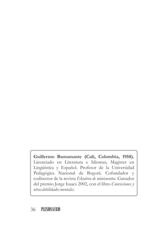Guillermo Bustamante (Cali, Colombia, 1958).
Licenciado en Literatura e Idiomas, Magister en
Lingüística y Español. Profesor de la Universidad
Pedagógica Nacional de Bogotá. Cofundador y
codirector de la revista Ekuóreo de minicuentos. Ganador
del premio Jorge Isaacs 2002, con el libro Convicciones y
otras debilidades mentales.
36 PLESIOSAURIO
 