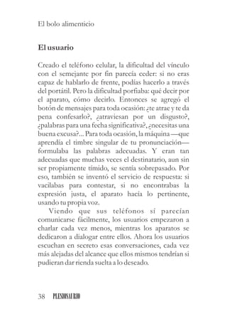 Elusuario
Creado el teléfono celular, la dificultad del vínculo
con el semejante por fin parecía ceder: si no eras
capaz de hablarlo de frente, podías hacerlo a través
del portátil. Pero la dificultad porfiaba: qué decir por
el aparato, cómo decirlo. Entonces se agregó el
botón de mensajes para toda ocasión: ¿te atrae y te da
pena confesarlo?, ¿atraviesan por un disgusto?,
¿palabras para una fecha significativa?,¿necesitasuna
buena excusa?... Para toda ocasión, la máquina —que
aprendía el timbre singular de tu pronunciación—
formulaba las palabras adecuadas. Y eran tan
adecuadas que muchas veces el destinatario, aun sin
ser propiamente tímido, se sentía sobrepasado. Por
eso, también se inventó el servicio de respuesta: si
vacilabas para contestar, si no encontrabas la
expresión justa, el aparato hacía lo pertinente,
usando tupropia voz.
Viendo que sus teléfonos sí parecían
comunicarse fácilmente, los usuarios empezaron a
charlar cada vez menos, mientras los aparatos se
dedicaron a dialogar entre ellos. Ahora los usuarios
escuchan en secreto esas conversaciones, cada vez
más alejadas del alcance que ellos mismos tendrían si
pudierandarriendasueltaa lo deseado.
38 PLESIOSAURIO
El bolo alimenticio
 