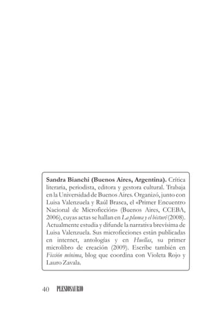 Sandra Bianchi (Buenos Aires, Argentina). Crítica
literaria, periodista, editora y gestora cultural. Trabaja
en la Universidad de Buenos Aires. Organizó, junto con
Luisa Valenzuela y Raúl Brasca, el «Primer Encuentro
Nacional de Microficción» (Buenos Aires, CCEBA,
2006), cuyas actas se hallan en La pluma y el bisturí (2008).
Actualmente estudia y difunde la narrativa brevísima de
Luisa Valenzuela. Sus microficciones están publicadas
en internet, antologías y en Huellas, su primer
microlibro de creación (2009). Escribe también en
Ficción mínima, blog que coordina con Violeta Rojo y
LauroZavala.
40 PLESIOSAURIO
 