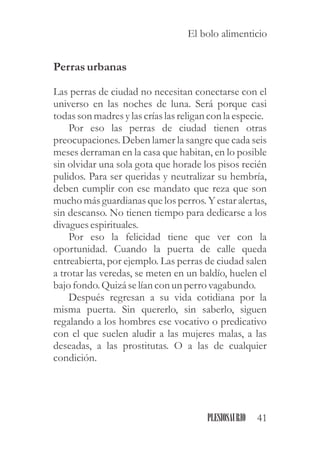 Perrasurbanas
Las perras de ciudad no necesitan conectarse con el
universo en las noches de luna. Será porque casi
todasson madresylascríaslasreligan con la especie.
Por eso las perras de ciudad tienen otras
preocupaciones. Deben lamer la sangre que cada seis
meses derraman en la casa que habitan, en lo posible
sin olvidar una sola gota que horade los pisos recién
pulidos. Para ser queridas y neutralizar su hembría,
deben cumplir con ese mandato que reza que son
mucho más guardianas que los perros. Y estar alertas,
sin descanso. No tienen tiempo para dedicarse a los
divaguesespirituales.
Por eso la felicidad tiene que ver con la
oportunidad. Cuando la puerta de calle queda
entreabierta, por ejemplo. Las perras de ciudad salen
a trotar las veredas, se meten en un baldío, huelen el
bajo fondo.Quizá selían con unperrovagabundo.
Después regresan a su vida cotidiana por la
misma puerta. Sin quererlo, sin saberlo, siguen
regalando a los hombres ese vocativo o predicativo
con el que suelen aludir a las mujeres malas, a las
deseadas, a las prostitutas. O a las de cualquier
condición.
41PLESIOSAURIO
El bolo alimenticio
 