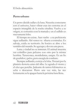 Perrourbano
Un perro decide aullar a la luna. Necesita conectarse
con el universo, hacer vibrar esas úes sonoras en el
espacio intangible de la noche citadina. Vuelve a su
origen, se comunica con la manada y en el aullido es
nuevamentelobo.
El tiempo no existe. Aun vuelto a su prehistoria
sigue aullando. Ahí vemos su silueta a contraluz. Es
salvaje, cuida su territorio. Su hocico se abre a los
sentidosdelmundo.Seagazapa ydevora una presa.
Luna y ciudad no se inmutan. El animal muestra
sus colmillos para pelearse con otro por la misma
hembra. Tarascones, mordeduras, sangre. Es un lío
degruñidosypelos,puraenergíadecombate.
Siempre aullando, corteja a la loba. Trotará por la
planicie desierta antes del alba. Le agrada el viento y
el olor que percibe. Jadeante de tantos kilómetros se
echa a descansar. Perro una vez más, las úes
lentamenteseleapagan hasta la próximaluna llena.
42 PLESIOSAURIO
El bolo alimenticio
 