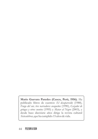 Mario Guevara Paredes (Cusco, Perú, 1956). Ha
publicado libros de cuentos: El desaparecido (1988),
Fuego del sur, tres narradores cusqueños (1990), Cazador de
gringas y otros cuentos (1995) y Matar al Negro (2003), y
desde hace diecisiete años dirige la revista cultural
Sieteculebras,queha cumplido15años devida.
44 PLESIOSAURIO
 