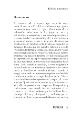 Dosmundos
Se cansaron de la espada que despedía rayos
multicolores, también del tren eléctrico que giraba
monótonamente sobre el piso alfombrado de la
habitación. Aburridos de los juguetes caros y
sofisticados, se acercaron a la ventana que proyectaba la
visión de la calle. Quedaron intrigados al ver, no lejos de
la mansión donde vivían, a un grupo de niños que
gritaban, reían y saltaban sobre un patio de tierra. En un
descuido del ama que los cuidaba, salieron a la calle.
Avanzaron lentamente tomados de la mano, moviendo
sus cuerpecitos rollizos. Al ingresar al patio, sus zapatos
charolados se llenaron de tierra. Los niños que jugaban
no se percataron de su presencia que contrastaba con la
de ellos. Quedaron impresionados de la algarabía de los
niños. Estos andaban descalzos, la ropa mugrienta y
rotosa flotaba en sus raquíticos cuerpecitos. Las caritas
sucias y famélicas se tornaban risueñas cuando el
amigo, empujando un piojo con una pajita, ganaba al del
contrincante en la carrera que llevaban a cabo. Vieron
como un niño extraía un piojo de su cuerpito y lo ponía
al juego. Queriendo hacer lo mismo, se buscaron con
loco afán un piojo en sus cuerpecitos blanquecinos y
perfumados, pero grande fue su desilusión al no
encontrar al valioso parásito que los hubiera hecho
partícipes del juego. Indignados y molestos por no
tenereseprivilegio,regresaroncabizbajos a sumansión.
45PLESIOSAURIO
El bolo alimenticio
 