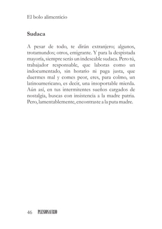 Sudaca
A pesar de todo, te dirán extranjero; algunos,
trotamundos; otros, emigrante. Y para la despistada
mayoría, siempreserásun indeseablesudaca. Pero tú,
trabajador responsable, que laboras como un
indocumentado, sin horario ni paga justa, que
duermes mal y comes peor, eres, para colmo, un
latinoamericano, es decir, una insoportable mierda.
Aún así, en tus intermitentes sueños cargados de
nostalgia, buscas con insistencia a la madre patria.
Pero,lamentablemente,encontrastea la putamadre.
46 PLESIOSAURIO
El bolo alimenticio
 