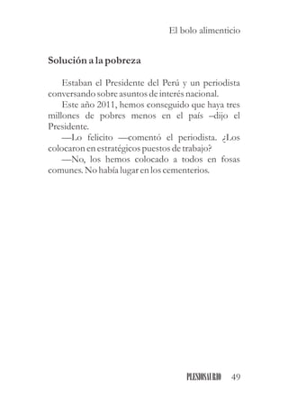 Solución a la pobreza
Estaban el Presidente del Perú y un periodista
conversandosobreasuntosdeinterésnacional.
Este año 2011, hemos conseguido que haya tres
millones de pobres menos en el país –dijo el
Presidente.
—Lo felicito —comentó el periodista. ¿Los
colocaron enestratégicospuestosdetrabajo?
—No, los hemos colocado a todos en fosas
comunes.No había lugarenloscementerios.
49PLESIOSAURIO
El bolo alimenticio
 