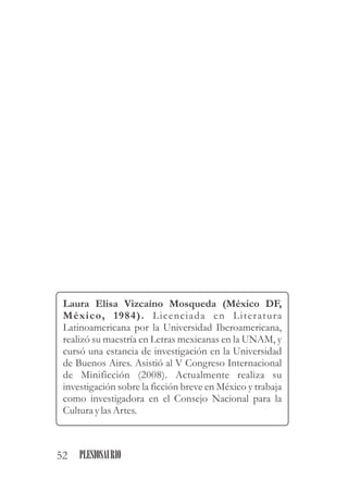 Laura Elisa Vizcaíno Mosqueda (México DF,
México, 1984). Licenciada en Literatura
Latinoamericana por la Universidad Iberoamericana,
realizó su maestría en Letras mexicanas en la UNAM, y
cursó una estancia de investigación en la Universidad
de Buenos Aires. Asistió al V Congreso Internacional
de Minificción (2008). Actualmente realiza su
investigación sobre la ficción breve en México y trabaja
como investigadora en el Consejo Nacional para la
CulturaylasArtes.
52 PLESIOSAURIO
 