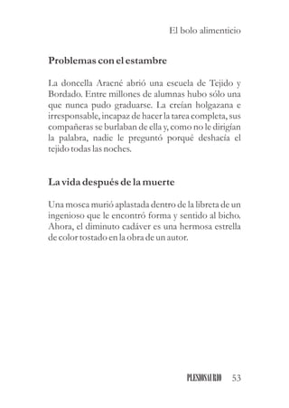 Problemasconel estambre
La doncella Aracné abrió una escuela de Tejido y
Bordado. Entre millones de alumnas hubo sólo una
que nunca pudo graduarse. La creían holgazana e
irresponsable, incapaz de hacer la tarea completa, sus
compañeras se burlaban de ella y, como no le dirigían
la palabra, nadie le preguntó porqué deshacía el
tejidotodaslasnoches.
La vidadespuésdela muerte
Una mosca murió aplastada dentro de la libreta de un
ingenioso que le encontró forma y sentido al bicho.
Ahora, el diminuto cadáver es una hermosa estrella
decolortostadoenla obra deunautor.
53PLESIOSAURIO
El bolo alimenticio
 