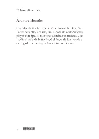 Asuntoslaborales
Cuando Nietzsche proclamó la muerte de Dios, San
Pedro se sintió aliviado, era la hora de conocer esas
playas con Spa. Y mientras alistaba sus maletas y se
medía el traje de baño, llegó el ángel de luz pesada a
entregarleunmensajesobreeleterno retorno.
54 PLESIOSAURIO
El bolo alimenticio
 