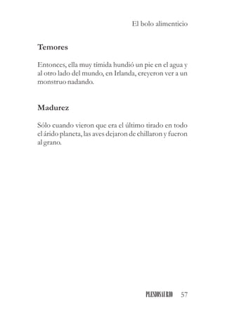 Temores
Entonces, ella muy tímida hundió un pie en el agua y
al otro lado del mundo, en Irlanda, creyeron ver a un
monstruonadando.
Madurez
Sólo cuando vieron que era el último tirado en todo
el árido planeta, las aves dejaron de chillaron y fueron
al grano.
57PLESIOSAURIO
El bolo alimenticio
 