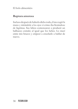 Rupturaamorosa
Inclusodespuésdehaberlo dicho todo,élmecogió la
mano y mirándole a los ojos vi cómo iba llenándose
de lágrimas. Sus labios comenzaron a producir un
balbuceo extraño al igual que los bebes. Lo mecí
entre mis brazos y empecé a enseñarle a hablar de
nuevo.
58 PLESIOSAURIO
El bolo alimenticio
 