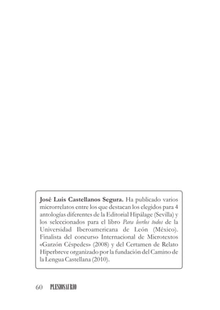 José Luis Castellanos Segura. Ha publicado varios
microrrelatos entre los que destacan los elegidos para 4
antologías diferentes de la Editorial Hipálage (Sevilla) y
los seleccionados para el libro Para leerlos todos de la
Universidad Iberoamericana de León (México).
Finalista del concurso Internacional de Microtextos
«Garzón Céspedes» (2008) y del Certamen de Relato
Hiperbreve organizado por la fundación del Camino de
la LenguaCastellana (2010).
60 PLESIOSAURIO
 