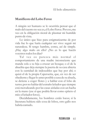 Manifiestodel Lobo Feroz
A ningún ser humano se le ocurriría pensar que el
malo delcuentono seayo, elLobo Feroz.Por eso, me
veo en la obligación moral de plasmar mi humilde
punto devista.
Lo único que hice para estigmatizarme de por
vida fue lo que haría cualquier ser vivo: seguir mi
naturaleza. Si tengo hambre, como, así de simple.
¿Hay algo malo en ello? ¿No es lo que hacéis
vosotrostodoslosdías?
Tal vez os parezca más normal el
comportamiento de una madre inconsciente que
manda sola a su hija a cruzar un bosque; o el de la
abuelita que deja siempre la puerta de su casa abierta
con la cantidad de indeseables que hay por ahí; o
quizá el de la propia Caperucita, que, en vez de ser
obediente y llegar lo antes posible a casa de su abuela,
se detiene a coger flores y a hablar con el lobo de
turno; por no hablar del extraño leñador que siempre
está merodeando por las casas aisladas con un hacha
en la mano (ese sí que podría llevar como epíteto el
mío: elleñadorferoz).
Decididamente, los hombres estáis locos; si la
literatura hubiera sido cosa de lobos, otro gallo nos
habría cantado.
61PLESIOSAURIO
El bolo alimenticio
 