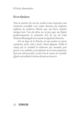 Elno Quijote
Tras la muerte de mi tío, recibí como herencia una
memoria extraíble con varias decenas de carpetas
repletas de archivos Word, que me llevó mucho
tiempo leer. Uno de ellos, no sé por qué, me llamó
poderosamente la atención. En él, un tal Cide
HameteBenengelinos cuentala siguientehistoria:
«En un lugar de la Mancha, de cuyo nombre no quiero
acordarme, nació, vivió y murió Alonso Quijano. Perdió la
cabeza por la cantidad de telebasura que consumió, pero
gracias a los cuidados y prescripciones de un buen psiquiatra,
llevó una vida parecida a la del resto de vecinos de su pueblo.
¡Quiénsabeadónde lehabrían llevado suslocuras!»
62 PLESIOSAURIO
El bolo alimenticio
 