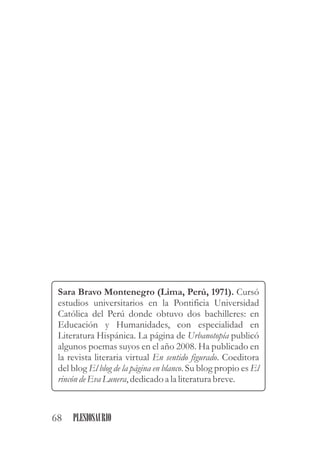 Sara Bravo Montenegro (Lima, Perú, 1971). Cursó
estudios universitarios en la Pontificia Universidad
Católica del Perú donde obtuvo dos bachilleres: en
Educación y Humanidades, con especialidad en
Literatura Hispánica. La página de Urbanotopía publicó
algunos poemas suyos en el año 2008. Ha publicado en
la revista literaria virtual En sentido figurado. Coeditora
del blog El blog de la página en blanco. Su blog propio es El
rincón deEva Lunera,dedicadoa la literaturabreve.
68 PLESIOSAURIO
 
