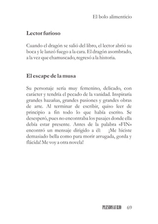 Lectorfurioso
Cuando el dragón se salió del libro, el lector abrió su
boca y le lanzó fuego a la cara. El dragón asombrado,
a la vezquechamuscado,regresóa la historia.
Elescapedela musa
Su personaje sería muy femenino, delicado, con
carácter y tendría el pecado de la vanidad. Inspiraría
grandes hazañas, grandes pasiones y grandes obras
de arte. Al terminar de escribir, quiso leer de
principio a fin todo lo que había escrito. Se
desesperó, pues no encontraba los pasajes donde ella
debía estar presente. Antes de la palabra «FIN»
encontró un mensaje dirigido a él: ¡Me hiciste
demasiado bella como para morir arrugada, gorda y
flácida!Mevoya otranovela!
69PLESIOSAURIO
El bolo alimenticio
 
