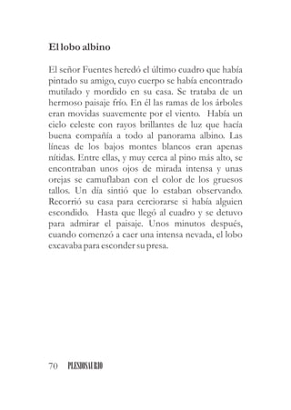 Ellobo albino
El señor Fuentes heredó el último cuadro que había
pintado su amigo, cuyo cuerpo se había encontrado
mutilado y mordido en su casa. Se trataba de un
hermoso paisaje frío. En él las ramas de los árboles
eran movidas suavemente por el viento. Había un
cielo celeste con rayos brillantes de luz que hacía
buena compañía a todo al panorama albino. Las
líneas de los bajos montes blancos eran apenas
nítidas. Entre ellas, y muy cerca al pino más alto, se
encontraban unos ojos de mirada intensa y unas
orejas se camuflaban con el color de los gruesos
tallos. Un día sintió que lo estaban observando.
Recorrió su casa para cerciorarse si había alguien
escondido. Hasta que llegó al cuadro y se detuvo
para admirar el paisaje. Unos minutos después,
cuando comenzó a caer una intensa nevada, el lobo
excavaba para escondersupresa.
70 PLESIOSAURIO
 