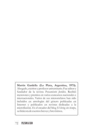 Martín Gardella (La Plata, Argentina, 1973).
Abogado, escritor y profesor universitario. Fue editor y
fundador de la revista Pensamiento Jurídico. Recibió
menciones y premios en varios concursos nacionales e
internacionales. Varios de sus microrrelatos han sido
incluidos en antologías del género publicadas en
Internet y publicados en revistas dedicadas a la
microficción. Es el creador del blog El living sin tiempo,
subitácoradecuentosbrevesybrevísimos.
72 PLESIOSAURIO
 