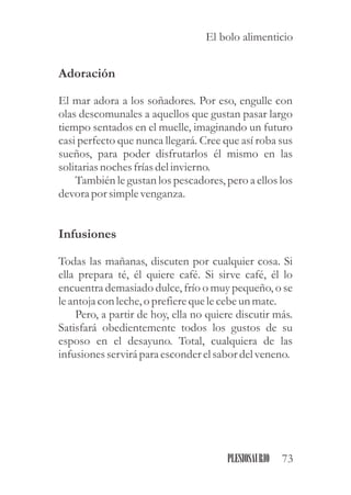 Adoración
El mar adora a los soñadores. Por eso, engulle con
olas descomunales a aquellos que gustan pasar largo
tiempo sentados en el muelle, imaginando un futuro
casi perfecto que nunca llegará. Cree que así roba sus
sueños, para poder disfrutarlos él mismo en las
solitariasnochesfríasdelinvierno.
También le gustan los pescadores, pero a ellos los
devora por simplevenganza.
Infusiones
Todas las mañanas, discuten por cualquier cosa. Si
ella prepara té, él quiere café. Si sirve café, él lo
encuentra demasiado dulce, frío o muy pequeño, o se
leantoja con leche,o prefierequelecebeunmate.
Pero, a partir de hoy, ella no quiere discutir más.
Satisfará obedientemente todos los gustos de su
esposo en el desayuno. Total, cualquiera de las
infusionesservirápara esconderelsabor delveneno.
73PLESIOSAURIO
El bolo alimenticio
 