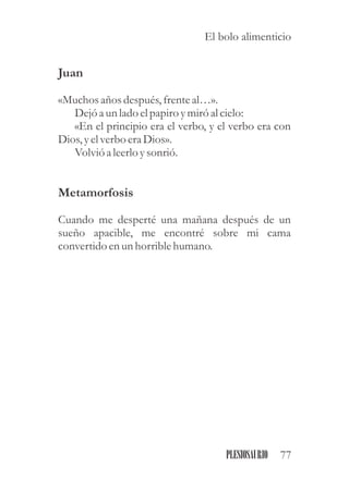 Juan
«Muchos años después,frenteal…».
Dejóa unlado elpapiro ymiróal cielo:
«En el principio era el verbo, y el verbo era con
Dios,yelverboeraDios».
Volvió a leerloysonrió.
Metamorfosis
Cuando me desperté una mañana después de un
sueño apacible, me encontré sobre mi cama
convertidoenunhorriblehumano.
77PLESIOSAURIO
El bolo alimenticio
 