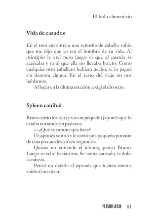 Vida decasados
En el tren encontré a una señorita de cabello rubio
que me dijo que yo era el hombre de su vida. Al
principio le creí pero luego vi que el guarda se
acercaba y noté que ella no llevaba boleto. Como
cualquier otro caballero hubiera hecho, se lo pagué
sin demora alguna. En el resto del viaje no nos
hablamos.
Al bajar enla últimaestación,exigíeldivorcio.
Spleen canibal
Bruno abrió los ojos y vio un pequeño japonés que lo
estabacortando enpedazos.
—¿Quésesuponequehace?
El japonés sonrió y le cortó una pequeña porción
decuerpo quedevoró ensegundos.
Quizás no entiende el idioma, pensó Bruno.
Luego se echó hacia atrás. Se sentía cansado, le dolía
la cabeza.
Pensó en decirle al japonés que hiciera menos
ruidoal masticar.
81PLESIOSAURIO
El bolo alimenticio
 