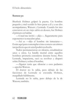 Somosyo
Sherlock Holmes golpeó la puerta. Un hombre
pequeño y mal vestido lo hizo pasar a él y a sus dos
acompañantes, Watson y Lestrade. Cuando los tres
estuvieron en un viejo salón en desuso, fue Holmes
elprimeroenhablar.
—Usted me invitó —dijo—. Seguramente para
exponernos sumacabro plan.
—Así es —dijo el hombre sin inmutarse—.
Están aquí para contemplar cómo cometo un crimen
tan perfectoqueni ustedpodrá resolverlo.
Todos permanecieron en silencio, estudiándose
unos a otros. La batalla mental entre aquellos
hombres prometía extenderse durante horas. Pero
Lestrade, impaciente, sacó su revólver y disparó
sobreHolmesysobreelhombre.
—Alguien tenía que silenciar a esos pedantes
—aprobó Watson.
El doctor no lo sabía, pero debajo de las
facciones de Lestrade se escondía Holmes,
maquillado hábilmente.
Lestrade no lo sabía, pero debajo de la de
Watson,también.
82 PLESIOSAURIO
El bolo alimenticio
 