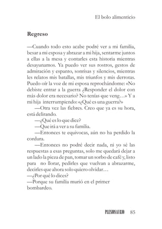 Regreso
—Cuando todo esto acabe podré ver a mi familia,
besar a mi esposa y abrazar a mi hija, sentarme juntos
a ellas a la mesa y contarles esta historia mientras
desayunamos. Ya puedo ver sus rostros, gestos de
admiración y espanto, sonrisas y silencios, mientras
les relatos mis batallas, mis triunfos y mis derrotas.
Puedo oír la voz de mi esposa reprochándome: «No
debiste entrar a la guerra ¿Responder el dolor con
más dolor era necesario? No tenías que veng…» Y a
mihija interrumpiendo:«¿Quéesuna guerra?»
—Otra vez las fiebres. Creo que ya es su hora,
estádelirando.
—¿Quéeslo quedice?
—Queiráa vera sufamilia.
—Entonces te equivocas, aún no ha perdido la
cordura.
—Entonces no podré decir nada, ni yo sé las
respuestas a esas preguntas, solo me quedará dejar a
un lado la pieza de pan, tomar un sorbo de café y, listo
para no llorar, pedirles que vuelvan a abrazarme,
decirlesqueahora solo quieroolvidar…
—¿Porquélo dices?
—Porque su familia murió en el primer
bombardeo.
85PLESIOSAURIO
El bolo alimenticio
 